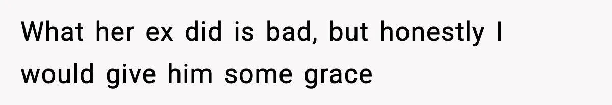What her ex did is bad, but honestly I would give him some grace