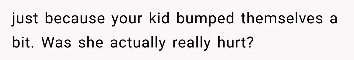 just because your kid bumped themselves a bit. Was she actually really hurt?