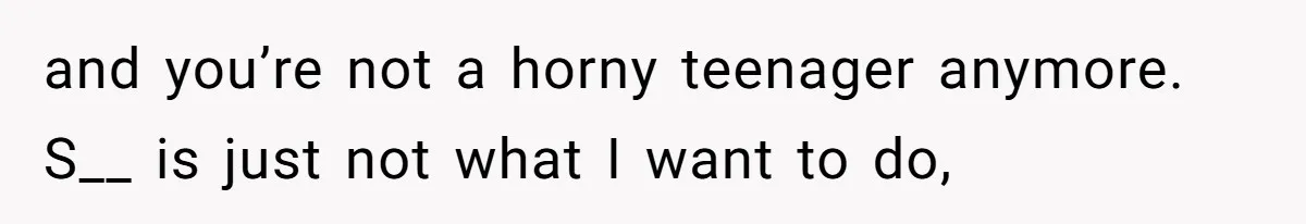 and you’re not a horny teenager anymore. S__ is just not what I want to do,