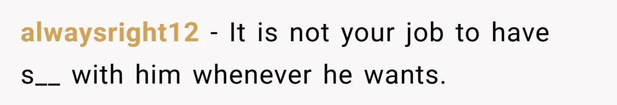 alwaysright12 − It is not your job to have s__ with him whenever he wants.
