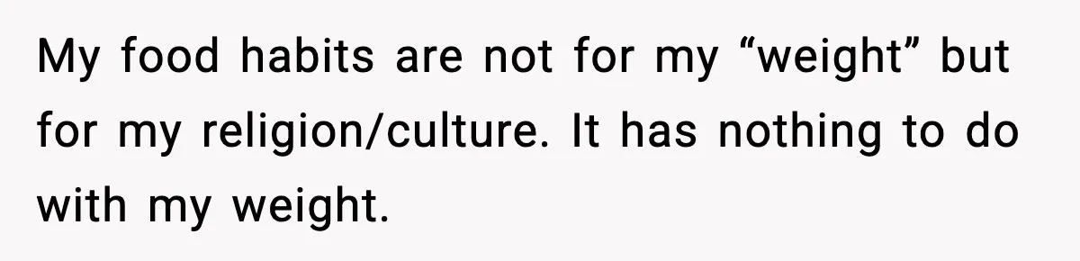 Employee Orders Only Vegetarian Option, Gets Accused Of Triggering Boss’s Daughter’s Eating Disorder My food habits are not for my “weight” but for my religion/culture. It has nothing to do with my weight.