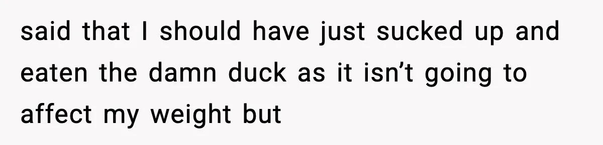 Employee Orders Only Vegetarian Option, Gets Accused Of Triggering Boss’s Daughter’s Eating Disorder said that I should have just sucked up and eaten the damn duck as it isn’t going to affect my weight but