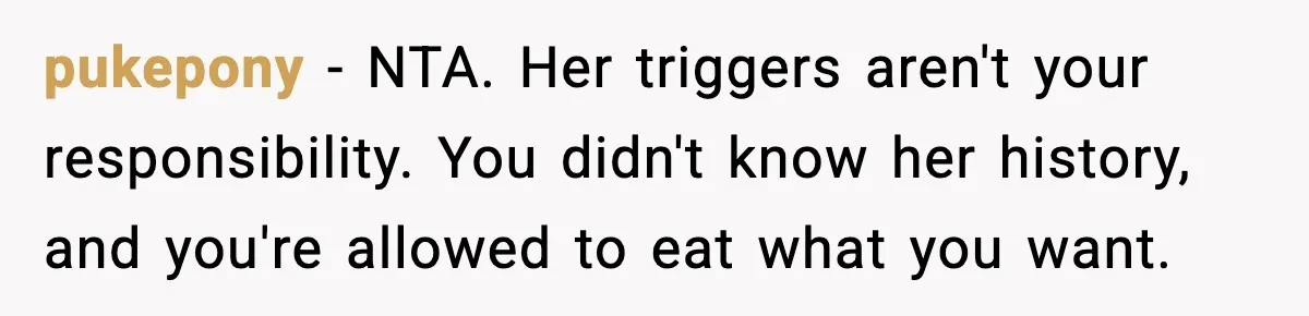 Employee Orders Only Vegetarian Option, Gets Accused Of Triggering Boss’s Daughter’s Eating Disorder pukepony − NTA. Her triggers aren't your responsibility. You didn't know her history, and you're allowed to eat what you want.