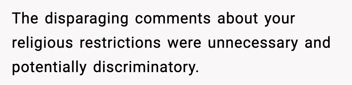 Employee Orders Only Vegetarian Option, Gets Accused Of Triggering Boss’s Daughter’s Eating Disorder The disparaging comments about your religious restrictions were unnecessary and potentially discriminatory.