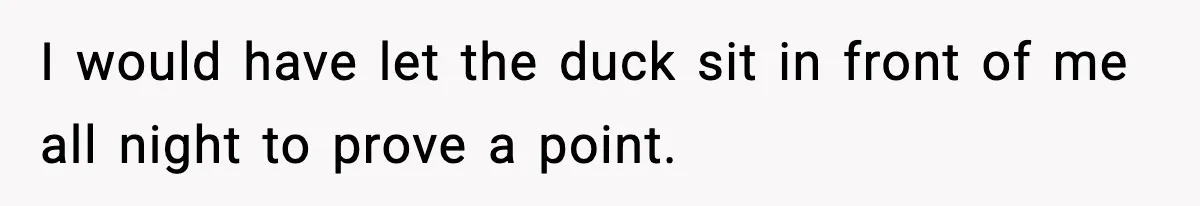 Employee Orders Only Vegetarian Option, Gets Accused Of Triggering Boss’s Daughter’s Eating Disorder I would have let the duck sit in front of me all night to prove a point.