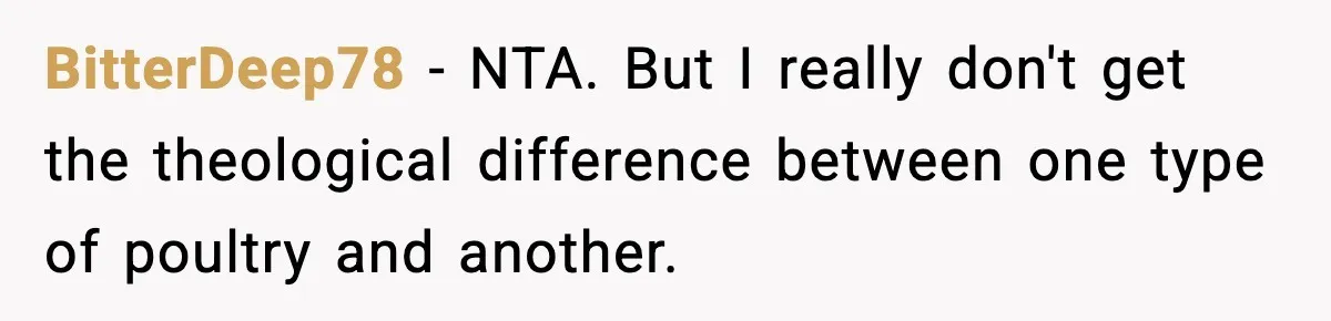 Employee Orders Only Vegetarian Option, Gets Accused Of Triggering Boss’s Daughter’s Eating Disorder BitterDeep78 − NTA. But I really don't get the theological difference between one type of poultry and another.