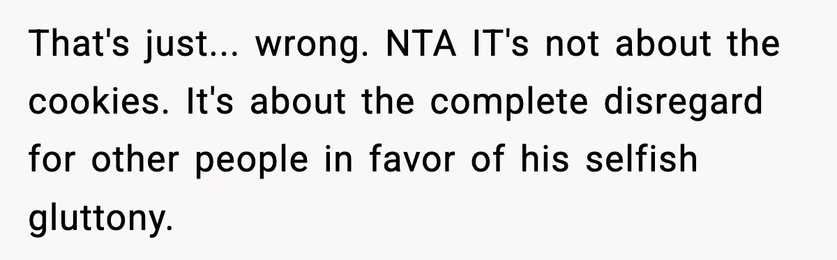 Woman Spends Hours Baking Perfect Gift Cookies, Husband Eats One Anyway And Calls It “No Big Deal” That's just... wrong. NTA IT's not about the cookies. It's about the complete disregard for other people in favor of his selfish gluttony.