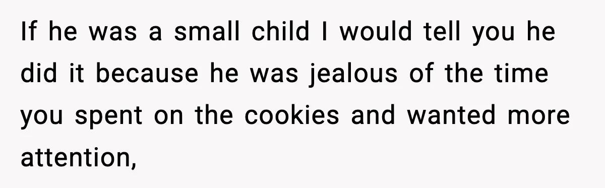 Woman Spends Hours Baking Perfect Gift Cookies, Husband Eats One Anyway And Calls It “No Big Deal” If he was a small child I would tell you he did it because he was jealous of the time you spent on the cookies and wanted more attention,