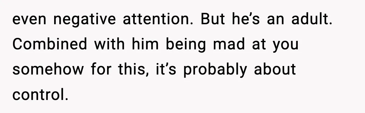 Woman Spends Hours Baking Perfect Gift Cookies, Husband Eats One Anyway And Calls It “No Big Deal” even negative attention. But he’s an adult. Combined with him being mad at you somehow for this, it’s probably about control.