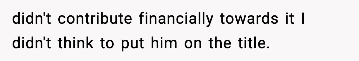 Woman Refuses To Put Boyfriend On House Title He Didn’t Pay For, Now His Family Calls Her A B**ch didn't contribute financially towards it I didn't think to put him on the title.