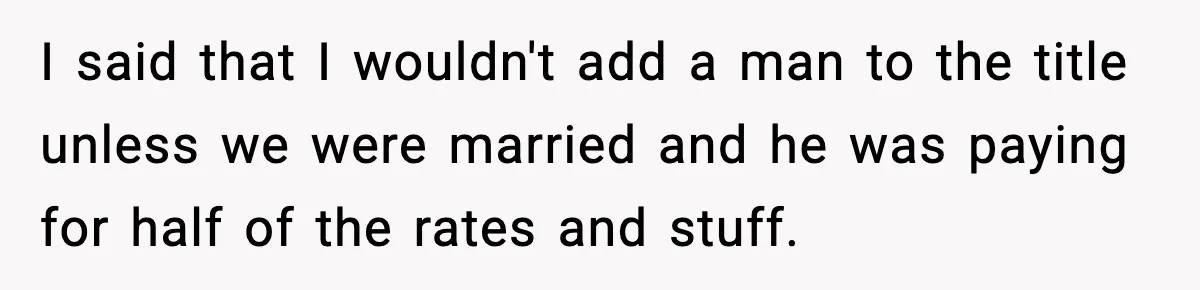 Woman Refuses To Put Boyfriend On House Title He Didn’t Pay For, Now His Family Calls Her A B**ch I said that I wouldn't add a man to the title unless we were married and he was paying for half of the rates and stuff.