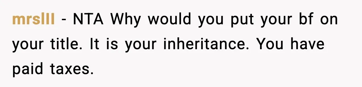 Woman Refuses To Put Boyfriend On House Title He Didn’t Pay For, Now His Family Calls Her A B**ch mrslII − NTA Why would you put your bf on your title. It is your inheritance. You have paid taxes.