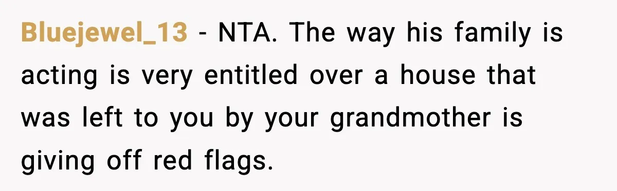 Woman Refuses To Put Boyfriend On House Title He Didn’t Pay For, Now His Family Calls Her A B**ch Bluejewel_13 − NTA. The way his family is acting is very entitled over a house that was left to you by your grandmother is giving off red flags.