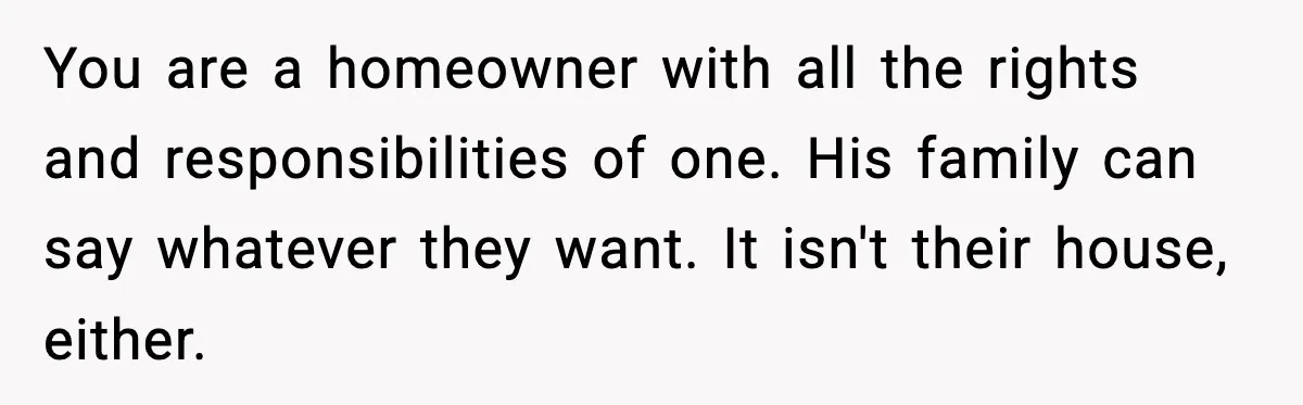 Woman Refuses To Put Boyfriend On House Title He Didn’t Pay For, Now His Family Calls Her A B**ch You are a homeowner with all the rights and responsibilities of one. His family can say whatever they want. It isn't their house, either.