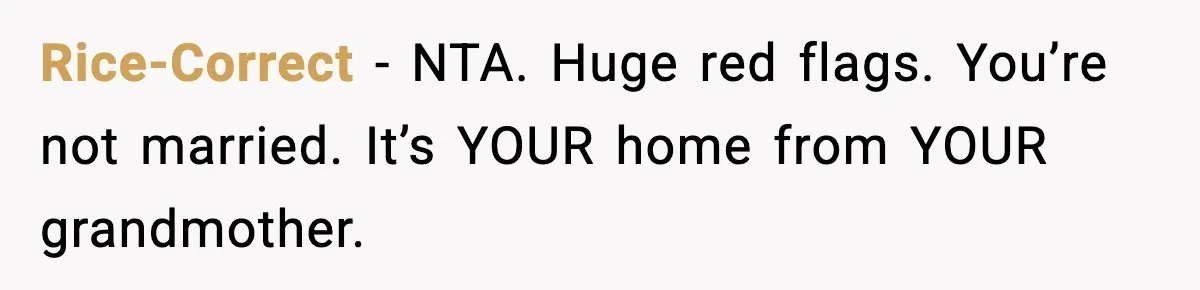 Woman Refuses To Put Boyfriend On House Title He Didn’t Pay For, Now His Family Calls Her A B**ch Rice-Correct − NTA. Huge red flags. You’re not married. It’s YOUR home from YOUR grandmother.