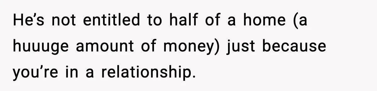 Woman Refuses To Put Boyfriend On House Title He Didn’t Pay For, Now His Family Calls Her A B**ch He’s not entitled to half of a home (a huuuge amount of money) just because you’re in a relationship.