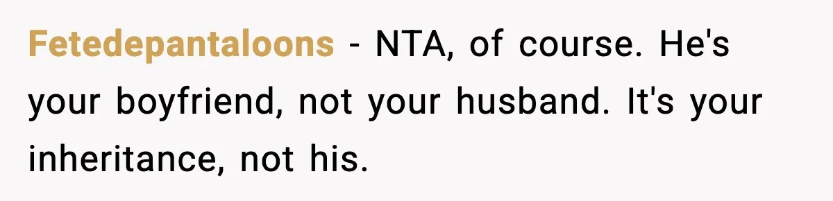 Woman Refuses To Put Boyfriend On House Title He Didn’t Pay For, Now His Family Calls Her A B**ch Fetedepantaloons − NTA, of course. He's your boyfriend, not your husband. It's your inheritance, not his.