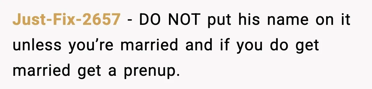 Woman Refuses To Put Boyfriend On House Title He Didn’t Pay For, Now His Family Calls Her A B**ch Just-Fix-2657 − DO NOT put his name on it unless you’re married and if you do get married get a prenup.