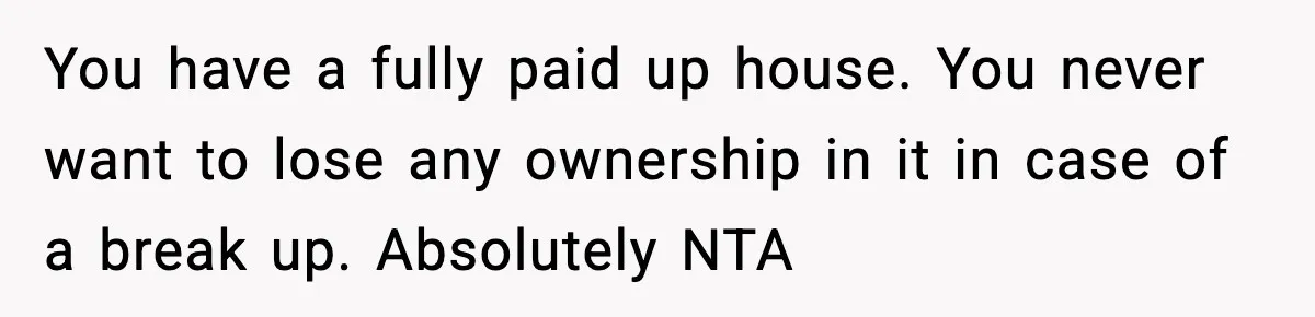 Woman Refuses To Put Boyfriend On House Title He Didn’t Pay For, Now His Family Calls Her A B**ch You have a fully paid up house. You never want to lose any ownership in it in case of a break up. Absolutely NTA