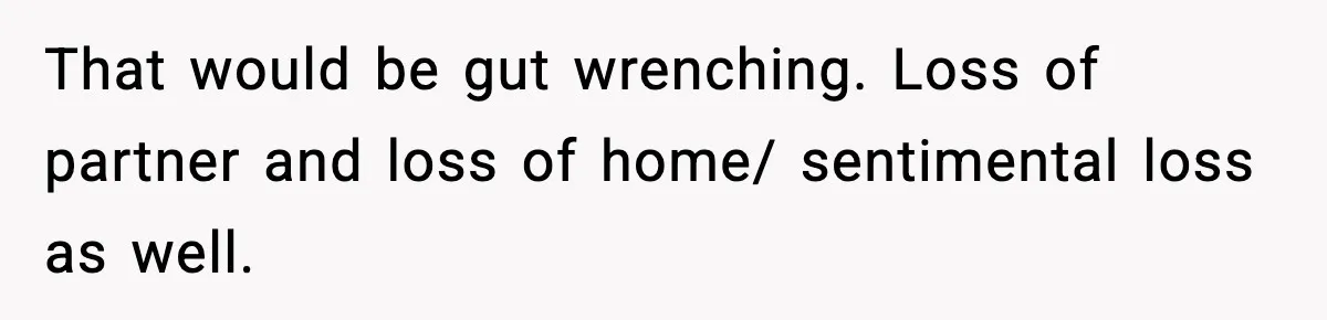 Woman Refuses To Put Boyfriend On House Title He Didn’t Pay For, Now His Family Calls Her A B**ch That would be gut wrenching. Loss of partner and loss of home/ sentimental loss as well.