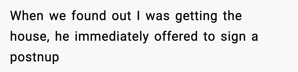 Woman Refuses To Put Boyfriend On House Title He Didn’t Pay For, Now His Family Calls Her A B**ch When we found out I was getting the house, he immediately offered to sign a postnup