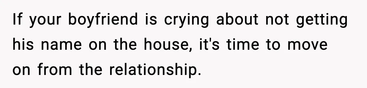 Woman Refuses To Put Boyfriend On House Title He Didn’t Pay For, Now His Family Calls Her A B**ch If your boyfriend is crying about not getting his name on the house, it's time to move on from the relationship.