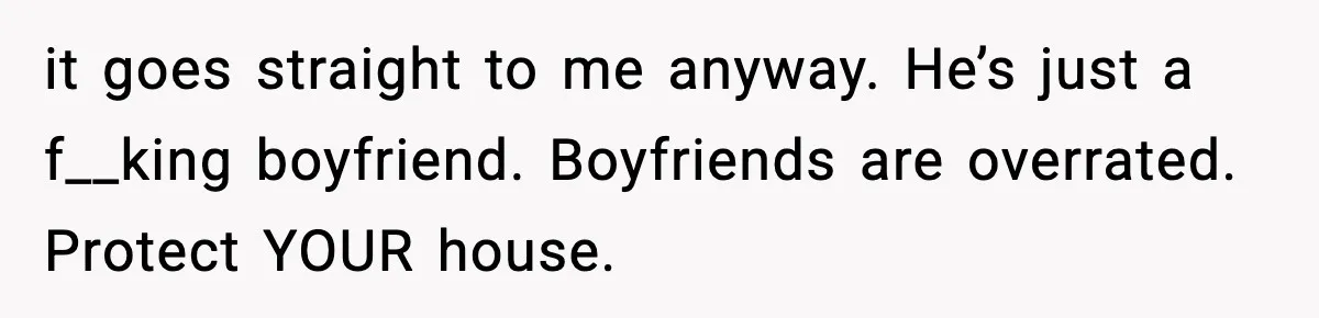 Woman Refuses To Put Boyfriend On House Title He Didn’t Pay For, Now His Family Calls Her A B**ch it goes straight to me anyway. He’s just a f__king boyfriend. Boyfriends are overrated. Protect YOUR house.