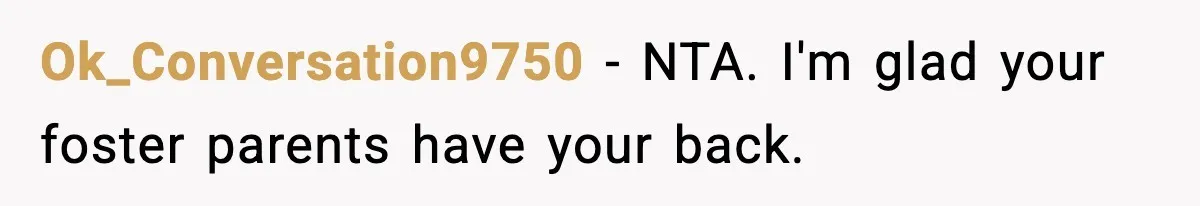 Ok_Conversation9750 − NTA. I'm glad your foster parents have your back.