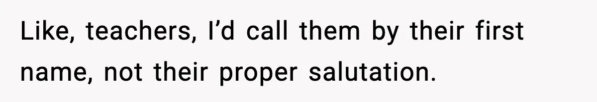 Like, teachers, I’d call them by their first name, not their proper salutation.