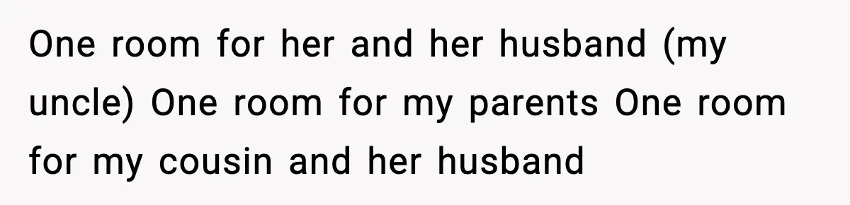One room for her and her husband (my uncle) One room for my parents One room for my cousin and her husband