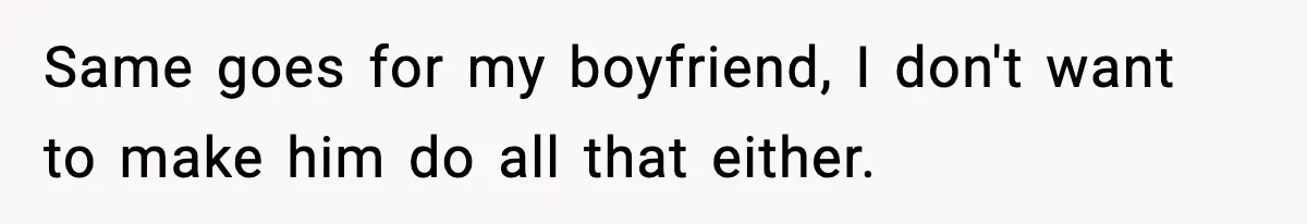 Same goes for my boyfriend, I don't want to make him do all that either.