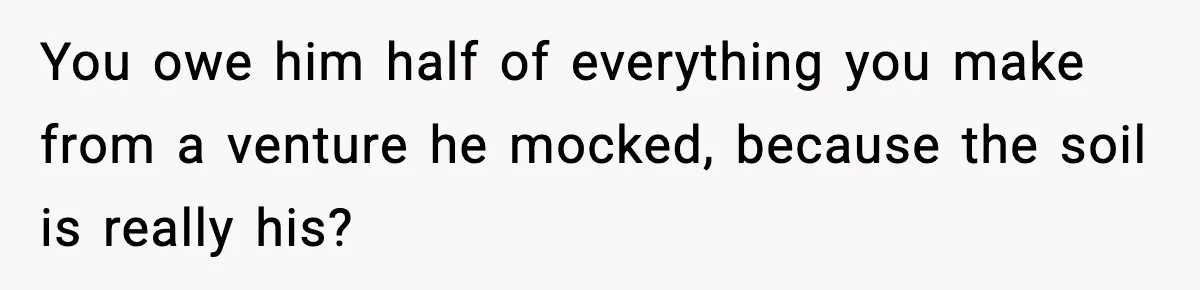 You owe him half of everything you make from a venture he mocked, because the soil is really his?
