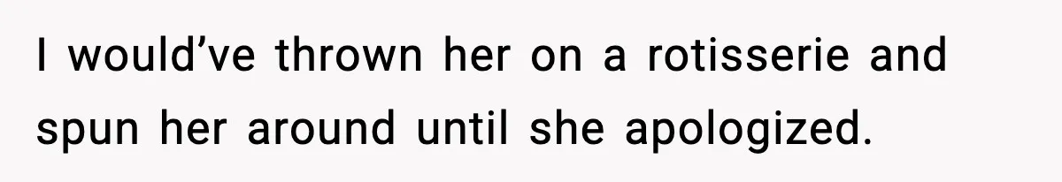 I would’ve thrown her on a rotisserie and spun her around until she apologized.