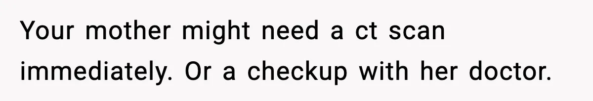 Your mother might need a ct scan immediately. Or a checkup with her doctor.