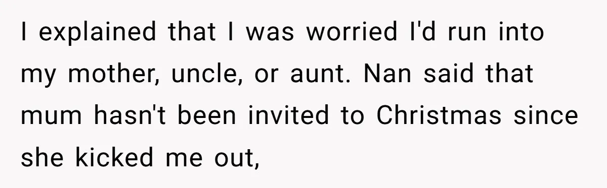 Young Mother Refuses Christmas Visit Until Certain Relatives Face Exclusion From Gathering I explained that I was worried I'd run into my mother, uncle, or aunt. Nan said that mum hasn't been invited to Christmas since she kicked me out,