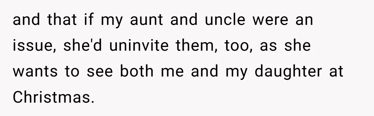 Young Mother Refuses Christmas Visit Until Certain Relatives Face Exclusion From Gathering and that if my aunt and uncle were an issue, she'd uninvite them, too, as she wants to see both me and my daughter at Christmas.