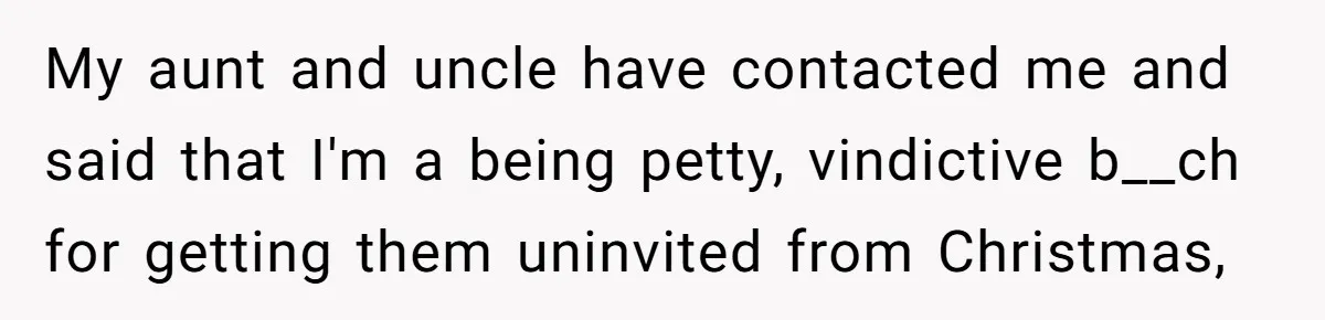 Young Mother Refuses Christmas Visit Until Certain Relatives Face Exclusion From Gathering My aunt and uncle have contacted me and said that I'm a being petty, vindictive b__ch for getting them uninvited from Christmas,