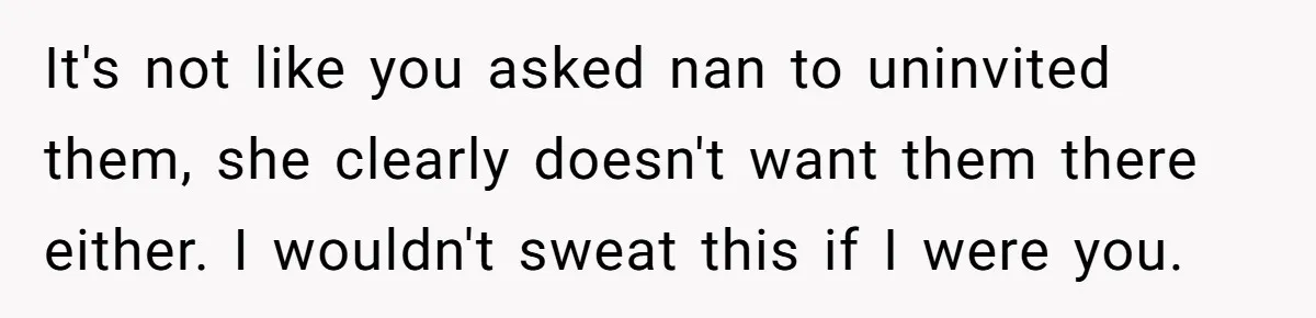 Young Mother Refuses Christmas Visit Until Certain Relatives Face Exclusion From Gathering It's not like you asked nan to uninvited them, she clearly doesn't want them there either. I wouldn't sweat this if I were you.