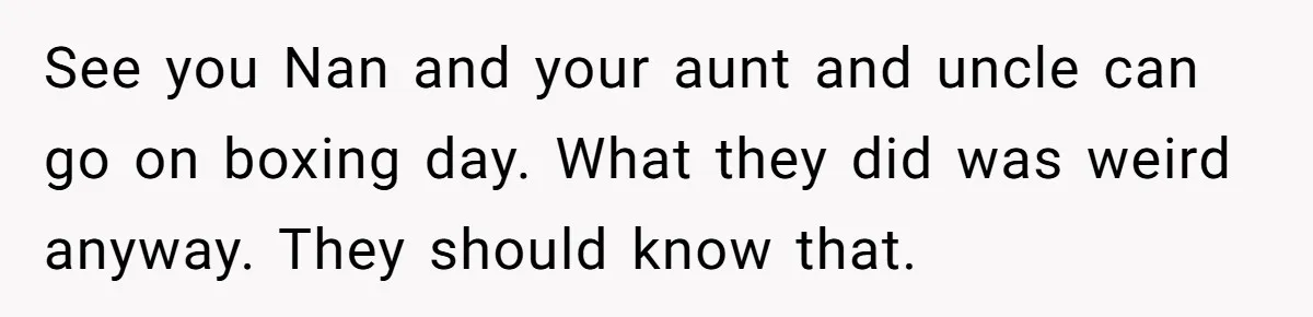 Young Mother Refuses Christmas Visit Until Certain Relatives Face Exclusion From Gathering See you Nan and your aunt and uncle can go on boxing day. What they did was weird anyway. They should know that.