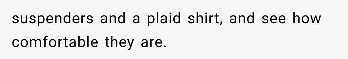 Woman Diches Date After Being "Called Out" For Not Wearing Lingerie And Heels To A Casual "Stay-In" Hang suspenders and a plaid shirt, and see how comfortable they are.