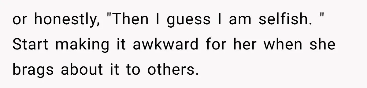 or honestly, "Then I guess I am selfish. " Start making it awkward for her when she brags about it to others.