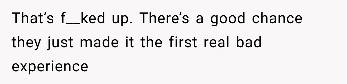 That’s f__ked up. There’s a good chance they just made it the first real bad experience