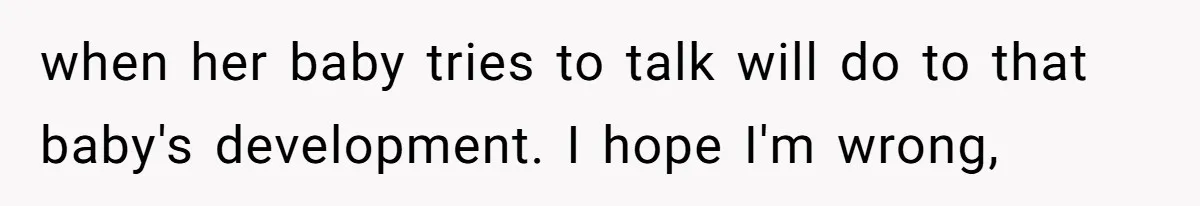 when her baby tries to talk will do to that baby's development. I hope I'm wrong,