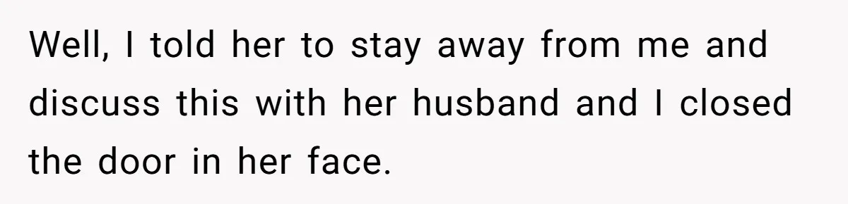 Well, I told her to stay away from me and discuss this with her husband and I closed the door in her face.