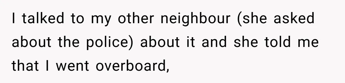 I talked to my other neighbour (she asked about the police) about it and she told me that I went overboard,