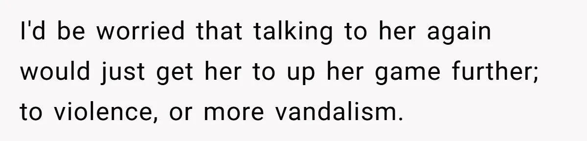 I'd be worried that talking to her again would just get her to up her game further; to violence, or more vandalism.