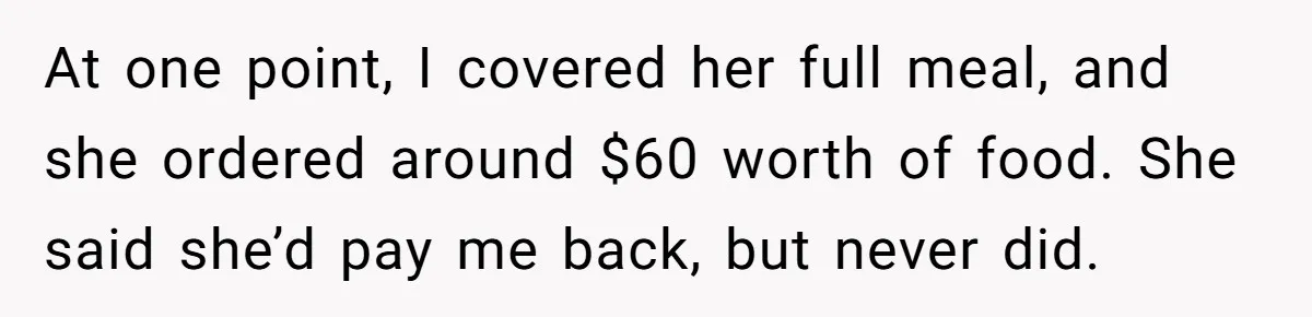 Woman Stops Paying For Her Friend’s Meals After Repeated Requests, Now Her Friend Thinks She’s A Bad Friend At one point, I covered her full meal, and she ordered around $60 worth of food. She said she’d pay me back, but never did.