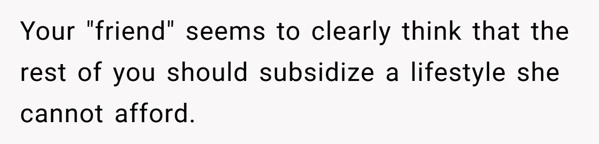 Woman Stops Paying For Her Friend’s Meals After Repeated Requests, Now Her Friend Thinks She’s A Bad Friend Your "friend" seems to clearly think that the rest of you should subsidize a lifestyle she cannot afford.