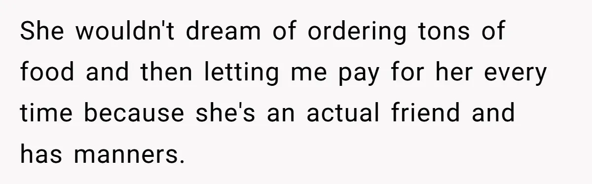 Woman Stops Paying For Her Friend’s Meals After Repeated Requests, Now Her Friend Thinks She’s A Bad Friend She wouldn't dream of ordering tons of food and then letting me pay for her every time because she's an actual friend and has manners.