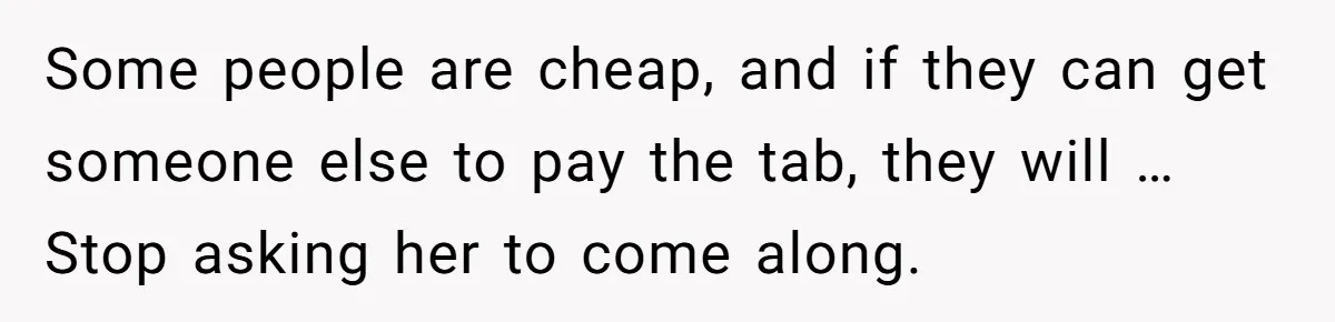 Woman Stops Paying For Her Friend’s Meals After Repeated Requests, Now Her Friend Thinks She’s A Bad Friend Some people are cheap, and if they can get someone else to pay the tab, they will … Stop asking her to come along.